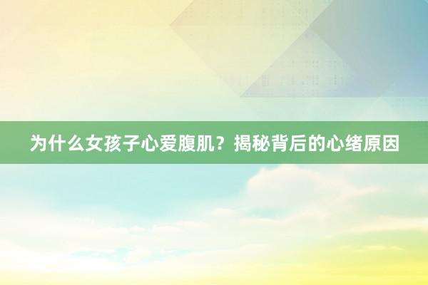 为什么女孩子心爱腹肌？揭秘背后的心绪原因
